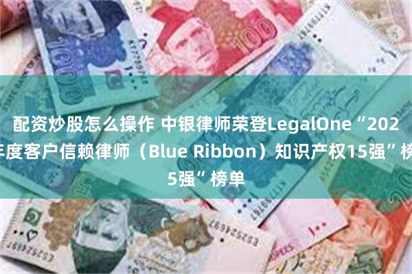 配资炒股怎么操作 中银律师荣登LegalOne“2024年度客户信赖律师（Blue Ribbon）知识产权15强”榜单