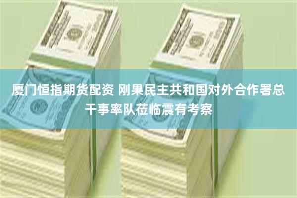 厦门恒指期货配资 刚果民主共和国对外合作署总干事率队莅临震有考察