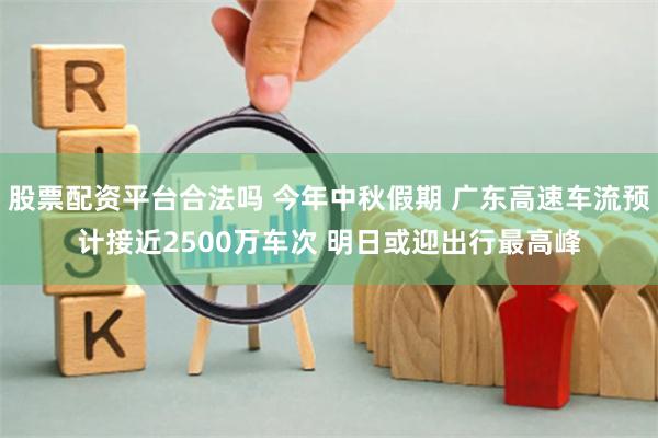 股票配资平台合法吗 今年中秋假期 广东高速车流预计接近2500万车次 明日或迎出行最高峰