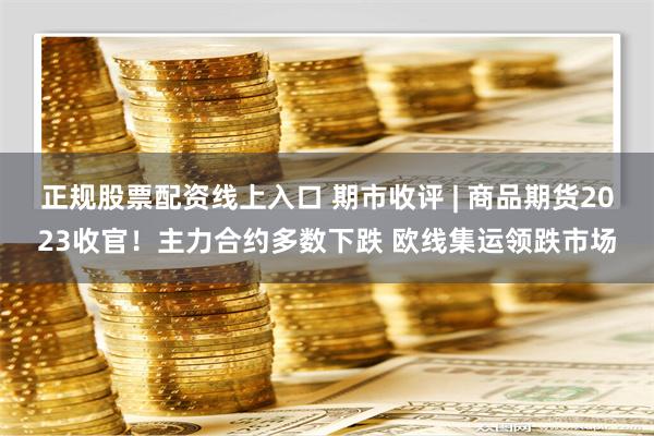 正规股票配资线上入口 期市收评 | 商品期货2023收官！主力合约多数下跌 欧线集运领跌市场