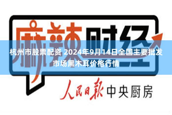 杭州市股票配资 2024年9月14日全国主要批发市场黑木耳价格行情